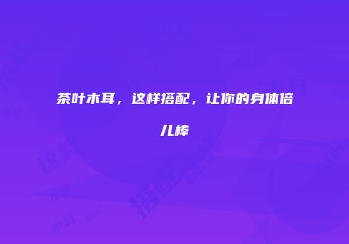 茶叶木耳，这样搭配，让你的身体倍儿棒