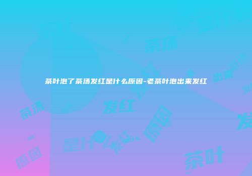 茶叶泡了茶汤发红是什么原因-老茶叶泡出来发红