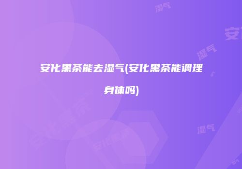 安化黑茶能去湿气(安化黑茶能调理身体吗)