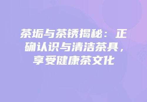 茶垢与茶锈揭秘：正确认识与清洁茶具，享受健康茶文化