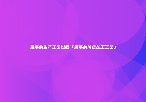 黑茶的生产工艺过程「黑茶的传统加工工艺」
