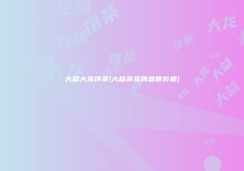 大益大龙饼茶(大益茶龙腾盛世价格)