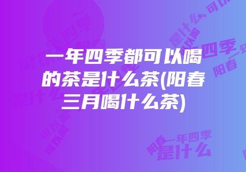 一年四季都可以喝的茶是什么茶(阳春三月喝什么茶)