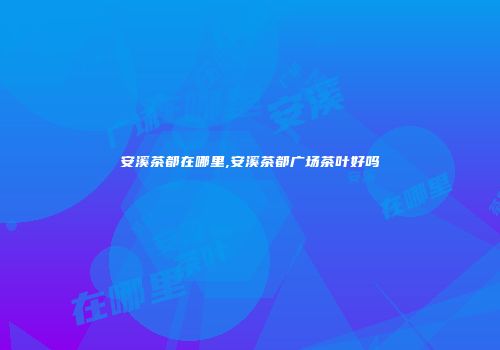 安溪茶都在哪里,安溪茶都广场茶叶好吗