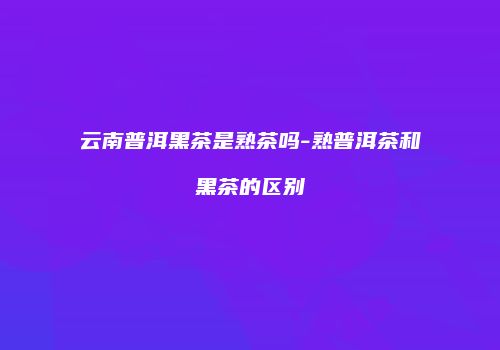 云南普洱黑茶是熟茶吗-熟普洱茶和黑茶的区别