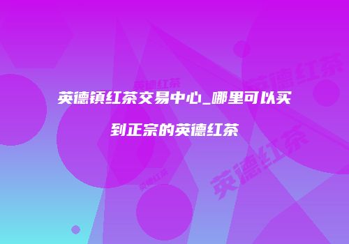 英德镇红茶交易中心_哪里可以买到正宗的英德红茶