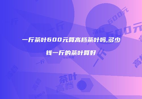 一斤茶叶600元算高档茶叶吗,多少钱一斤的茶叶算好