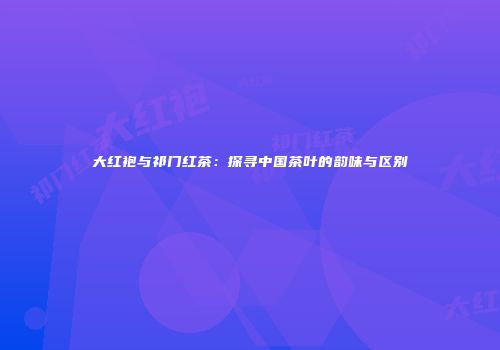 大红袍与祁门红茶：探寻中国茶叶的韵味与区别