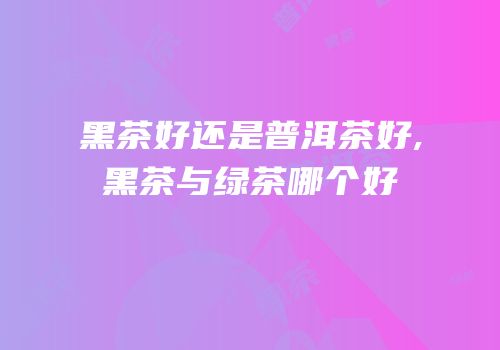 黑茶好还是普洱茶好,黑茶与绿茶哪个好