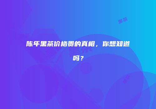 陈年黑茶价格贵的真相，你想知道吗？