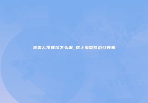 茉香云顶抹茶怎么喝_锦上添香抹茶红豆着