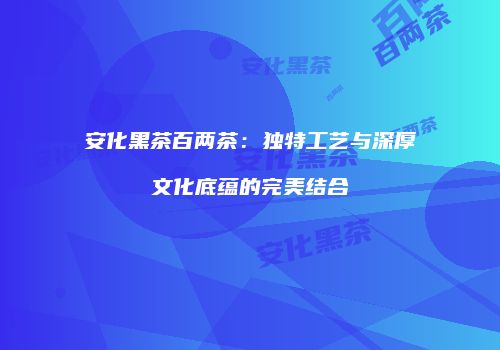 安化黑茶百两茶：独特工艺与深厚文化底蕴的完美结合