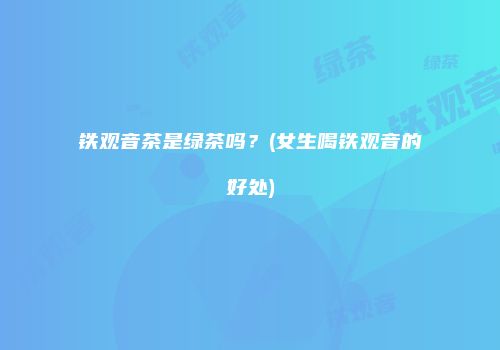 铁观音茶是绿茶吗？(女生喝铁观音的好处)