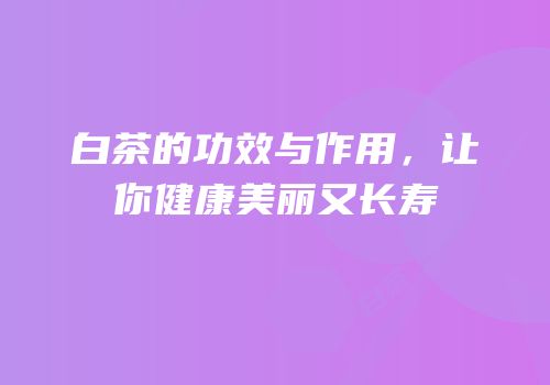 白茶的功效与作用，让你健康美丽又长寿