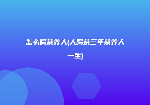 怎么喝茶养人(人喝茶三年茶养人一生)