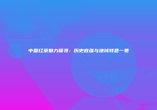 中国红茶魅力探寻：历史底蕴与地域特色一览