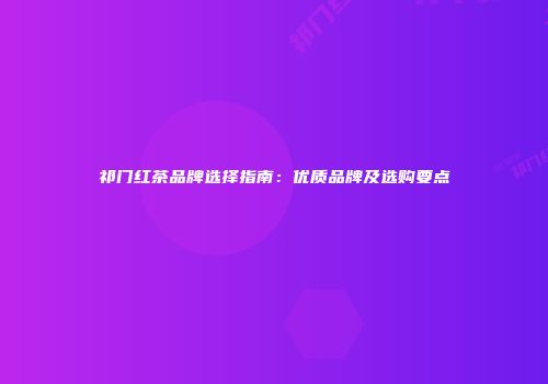 祁门红茶品牌选择指南：优质品牌及选购要点