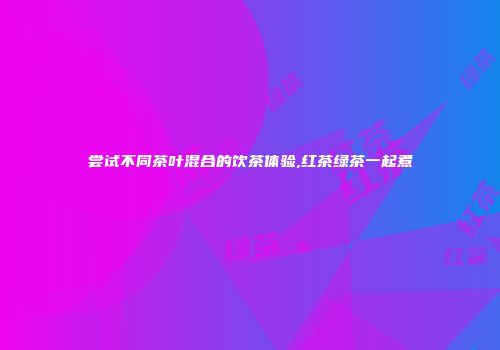 尝试不同茶叶混合的饮茶体验,红茶绿茶一起煮