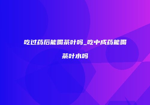 吃过药后能喝茶叶吗_吃中成药能喝茶叶水吗