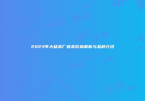 2023年大益茶厂春茶价格解析与品种介绍