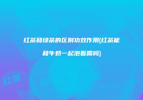 红茶和绿茶的区别功效作用(红茶能和牛奶一起泡着喝吗)