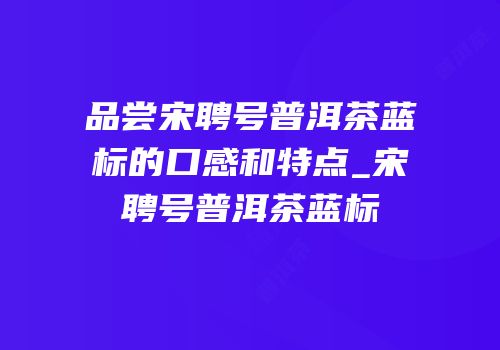 品尝宋聘号普洱茶蓝标的口感和特点_宋聘号普洱茶蓝标