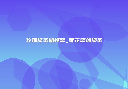 玫瑰绿茶加蜂蜜_枣花蜜加绿茶
