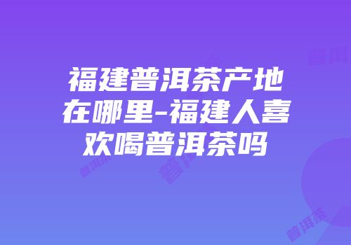福建普洱茶产地在哪里-福建人喜欢喝普洱茶吗
