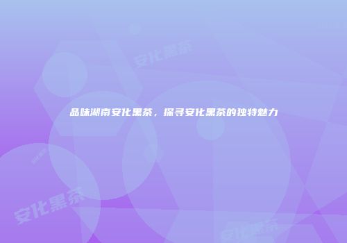品味湖南安化黑茶，探寻安化黑茶的独特魅力
