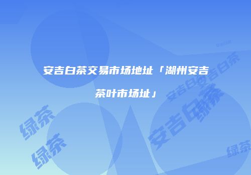 安吉白茶交易市场地址「湖州安吉茶叶市场址」