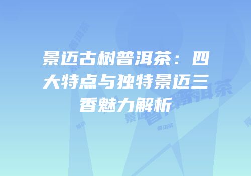 景迈古树普洱茶：四大特点与独特景迈三香魅力解析