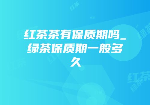 红茶茶有保质期吗_绿茶保质期一般多久