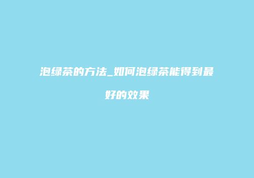 泡绿茶的方法_如何泡绿茶能得到最好的效果