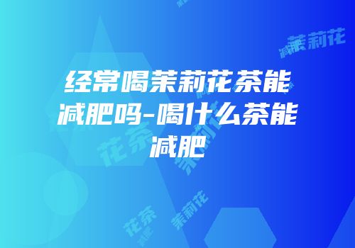 经常喝茉莉花茶能减肥吗-喝什么茶能减肥