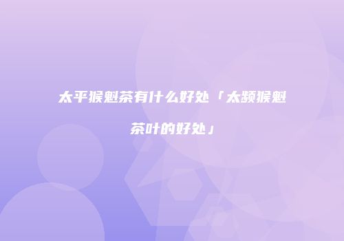 太平猴魁茶有什么好处「太频猴魁茶叶的好处」
