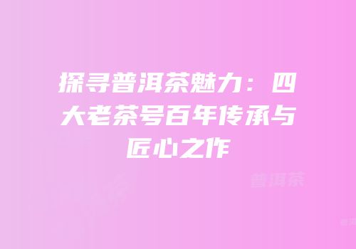 探寻普洱茶魅力：四大老茶号百年传承与匠心之作
