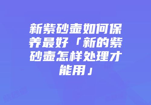 新紫砂壶如何保养最好「新的紫砂壶怎样处理才能用」