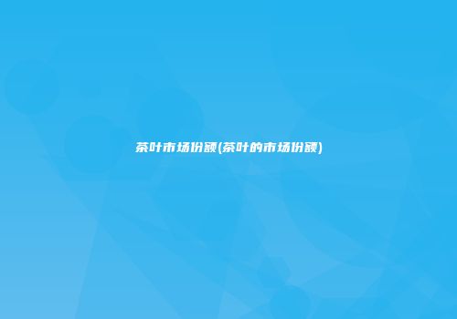 茶叶市场份额(茶叶的市场份额)