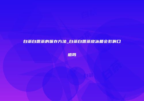 白茶白露茶的保存方法_白茶白露茶放冰箱会影响口感吗