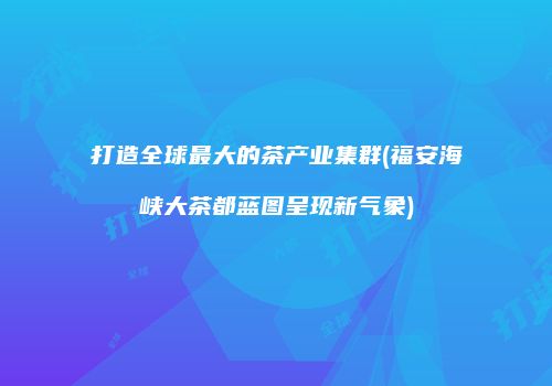 打造全球最大的茶产业集群(福安海峡大茶都蓝图呈现新气象)