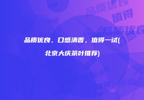 品质优良，口感清香，值得一试(北京大庆茶叶推荐)