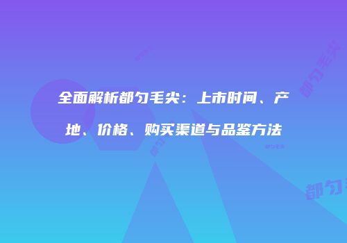 全面解析都匀毛尖：上市时间、产地、价格、购买渠道与品鉴方法