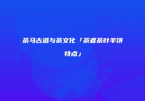 茶马古道与茶文化「茶者茶叶羊饼特点」