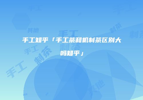 手工知乎「手工茶和机制茶区别大吗知乎」