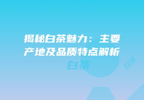 揭秘白茶魅力：主要产地及品质特点解析