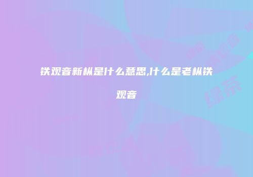 铁观音新枞是什么意思,什么是老枞铁观音
