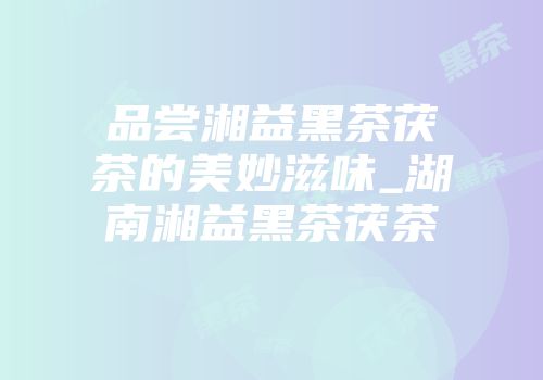 品尝湘益黑茶茯茶的美妙滋味_湖南湘益黑茶茯茶