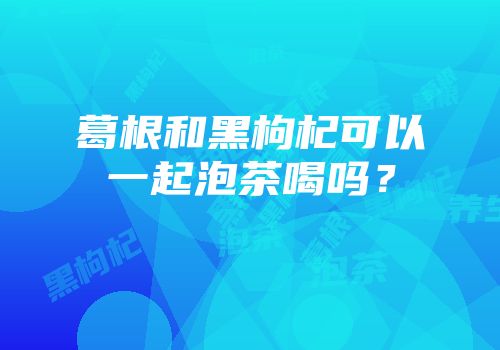 葛根和黑枸杞可以一起泡茶喝吗？