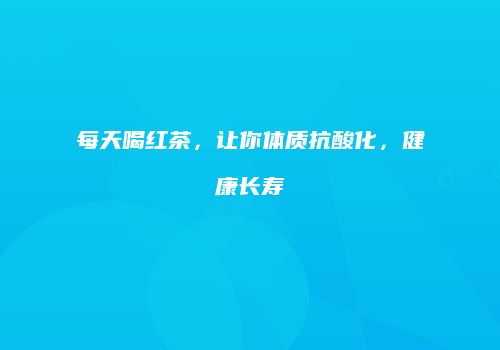 每天喝红茶，让你体质抗酸化，健康长寿