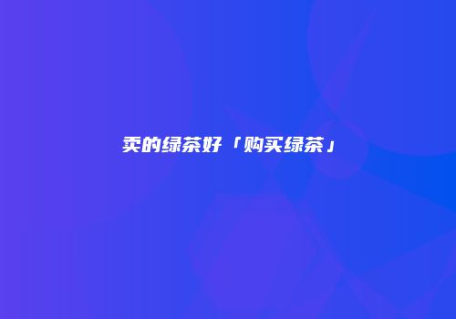 卖的绿茶好「购买绿茶」